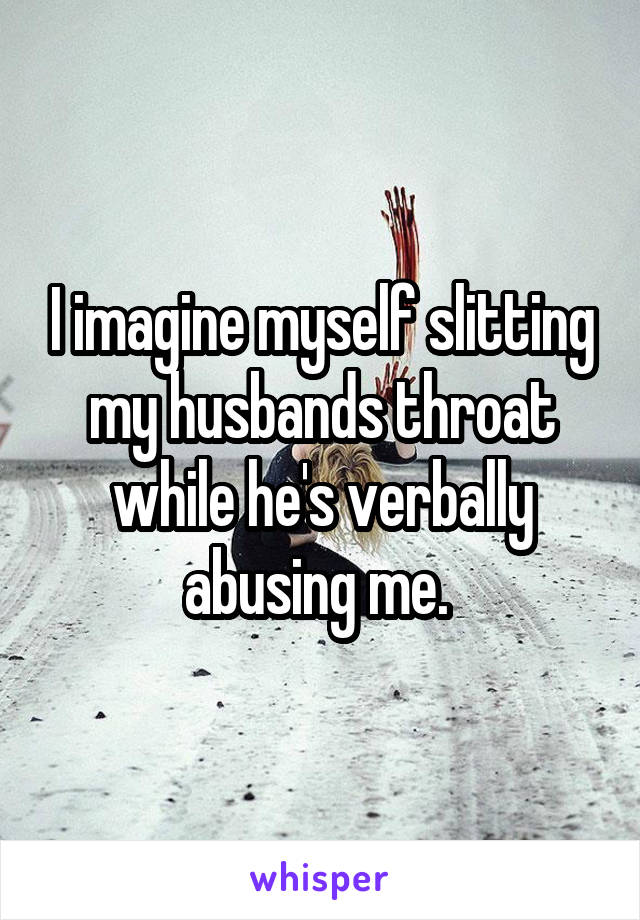 I imagine myself slitting my husbands throat while he's verbally abusing me. 