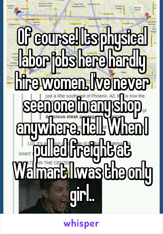 Of course! Its physical labor jobs here hardly hire women. I've never seen one in any shop anywhere. Hell. When I pulled freight at Walmart I was the only girl..