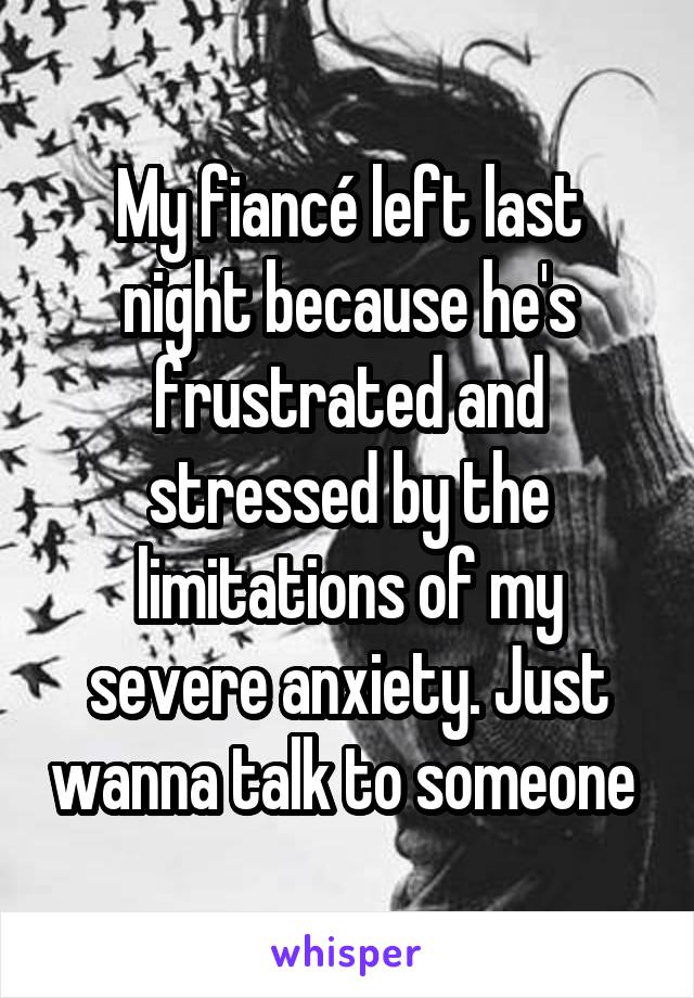 My fiancé left last night because he's frustrated and stressed by the limitations of my severe anxiety. Just wanna talk to someone 