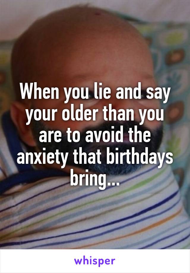 When you lie and say your older than you are to avoid the anxiety that birthdays bring...