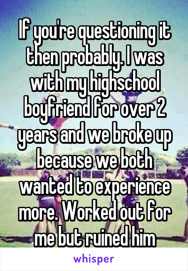 If you're questioning it then probably. I was with my highschool boyfriend for over 2 years and we broke up because we both wanted to experience more. Worked out for me but ruined him