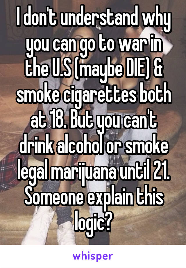 I don't understand why you can go to war in the U.S (maybe DIE) & smoke cigarettes both at 18. But you can't drink alcohol or smoke legal marijuana until 21. Someone explain this logic?
