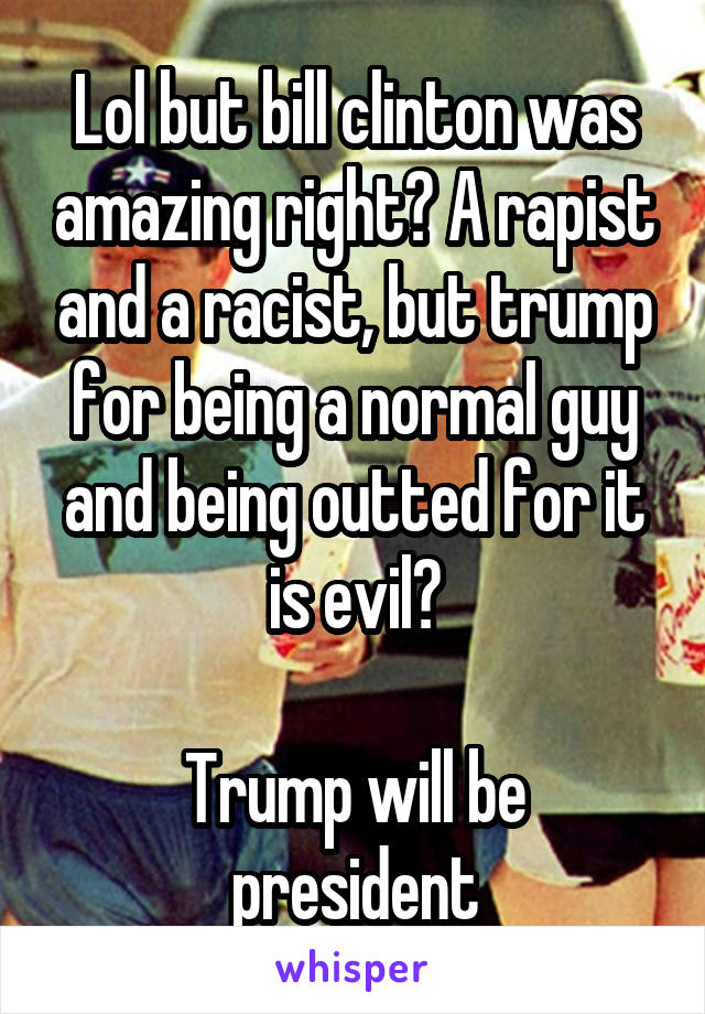 Lol but bill clinton was amazing right? A rapist and a racist, but trump for being a normal guy and being outted for it is evil?
 
Trump will be president
