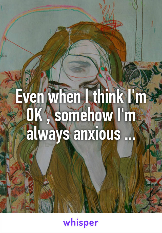Even when I think I'm OK , somehow I'm always anxious ...