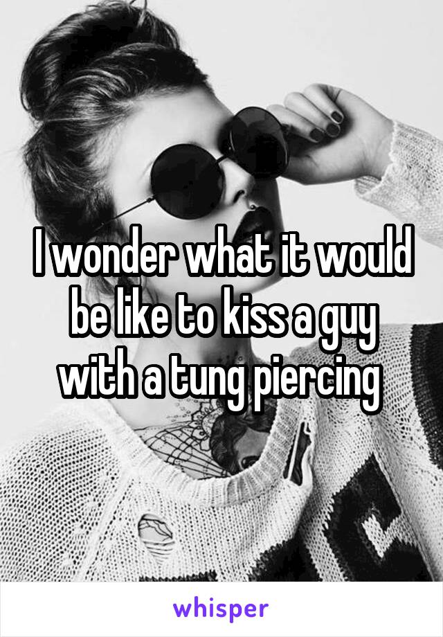 I wonder what it would be like to kiss a guy with a tung piercing 
