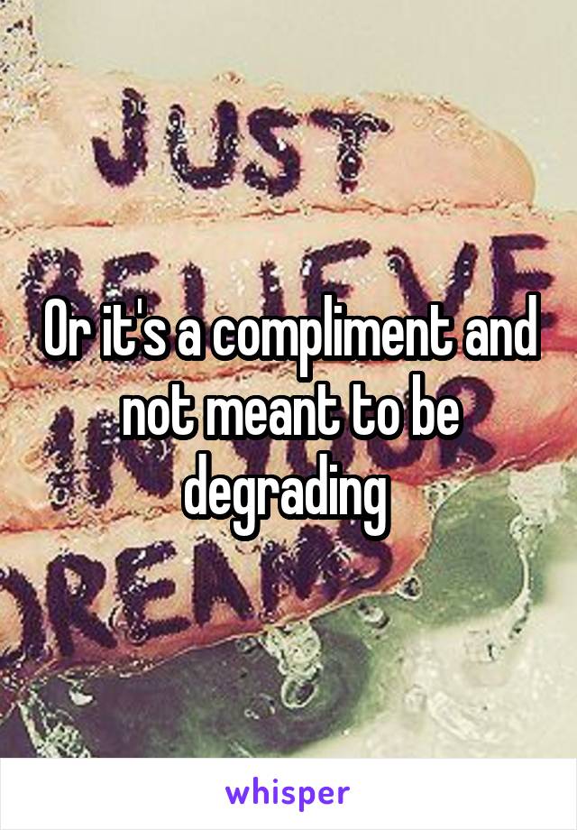 Or it's a compliment and not meant to be degrading 