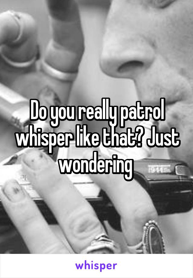 Do you really patrol whisper like that? Just wondering 