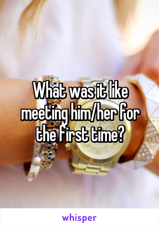 What was it like meeting him/her for the first time?