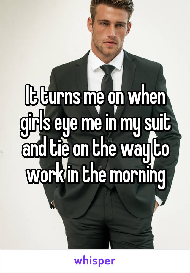 It turns me on when girls eye me in my suit and tie on the way to work in the morning