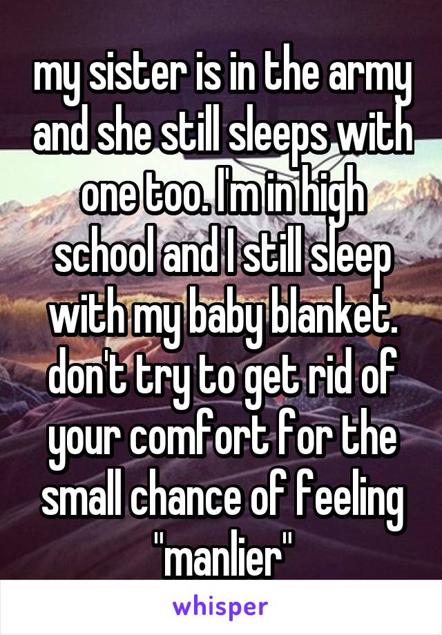 my sister is in the army and she still sleeps with one too. I'm in high school and I still sleep with my baby blanket. don't try to get rid of your comfort for the small chance of feeling "manlier"
