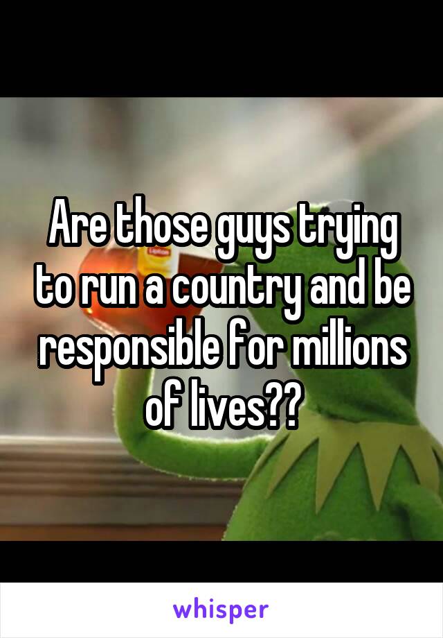 Are those guys trying to run a country and be responsible for millions of lives??