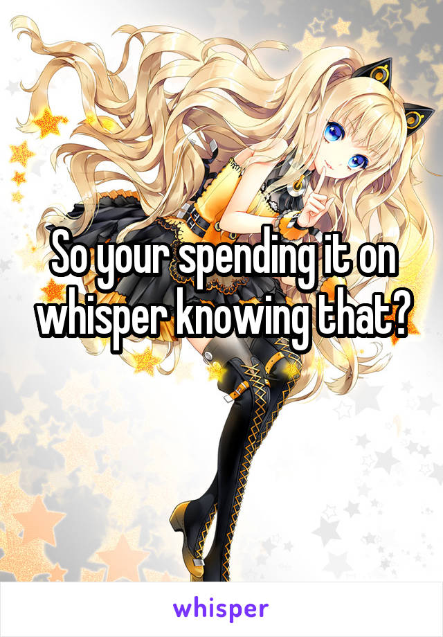 So your spending it on whisper knowing that?
