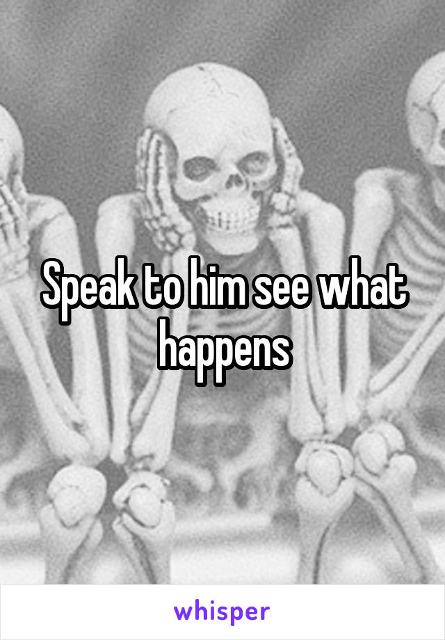 Speak to him see what happens