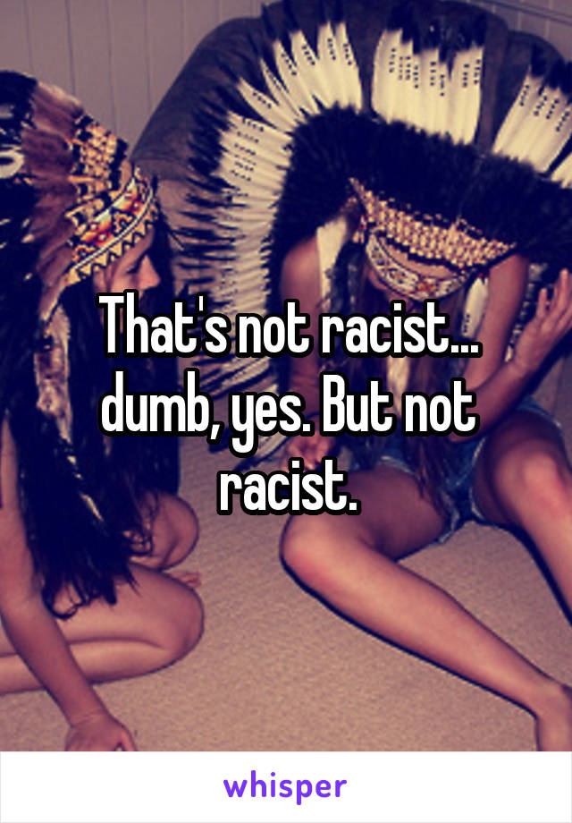 That's not racist... dumb, yes. But not racist.