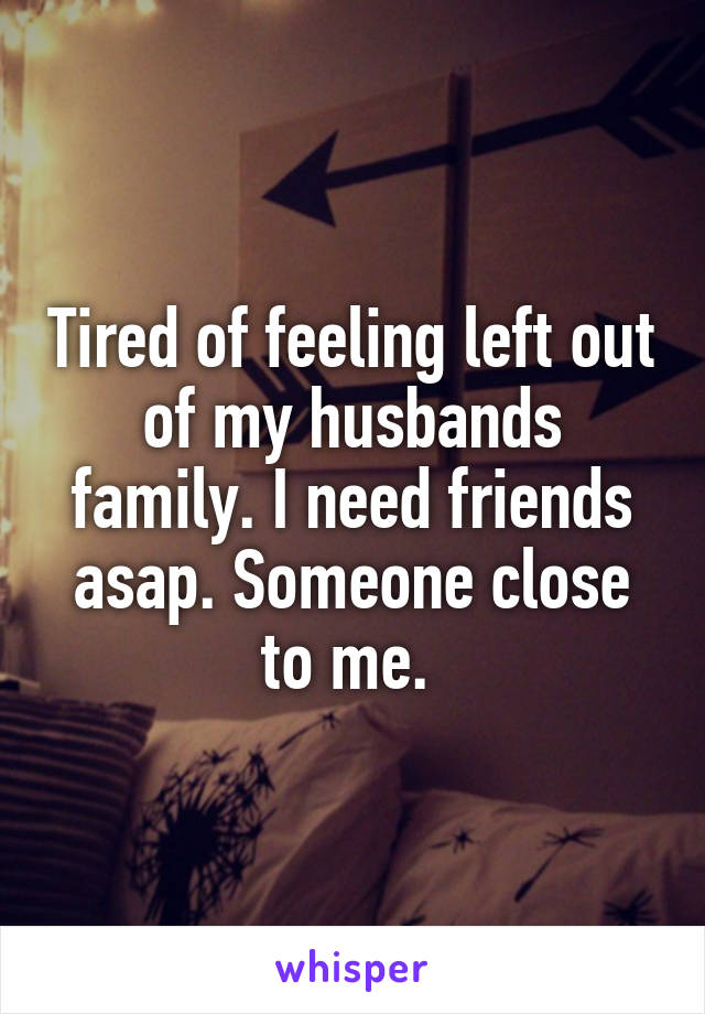 Tired of feeling left out of my husbands family. I need friends asap. Someone close to me. 