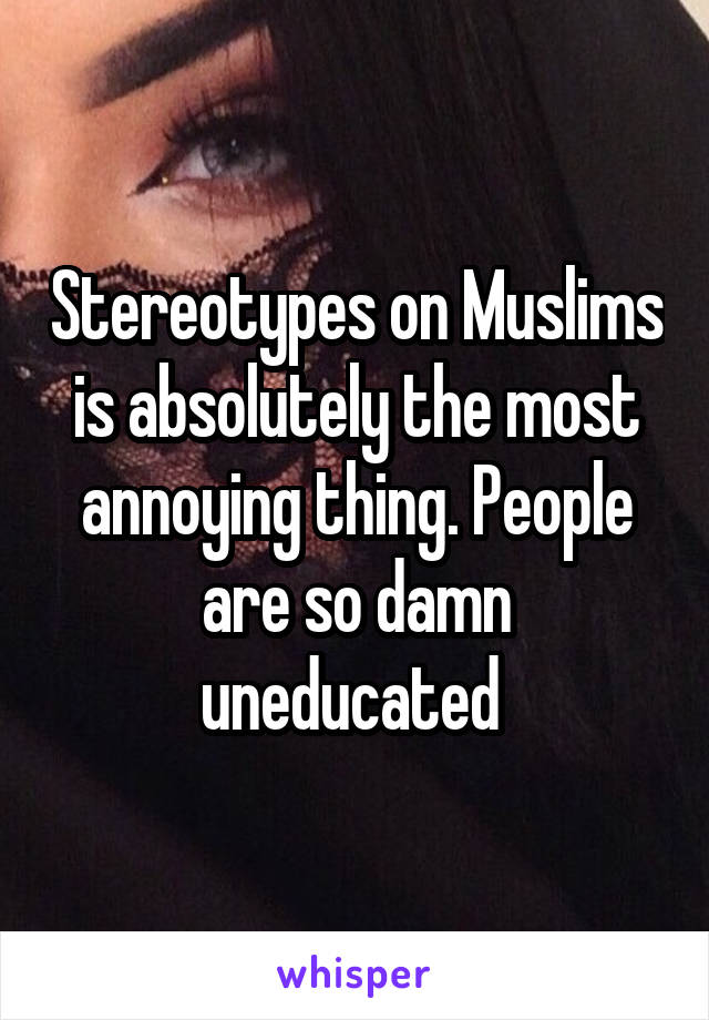 Stereotypes on Muslims is absolutely the most annoying thing. People are so damn uneducated 