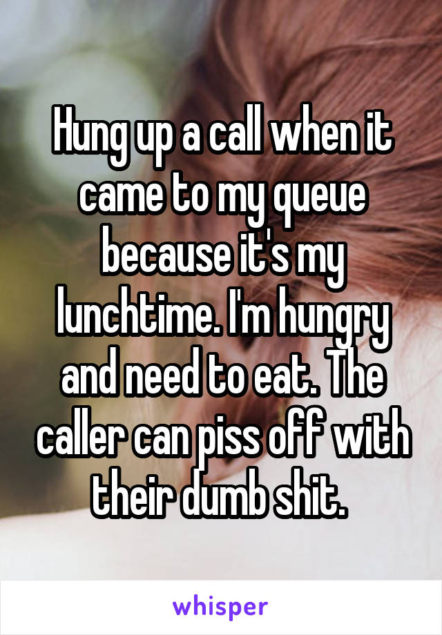 Hung up a call when it came to my queue because it's my lunchtime. I'm hungry and need to eat. The caller can piss off with their dumb shit. 