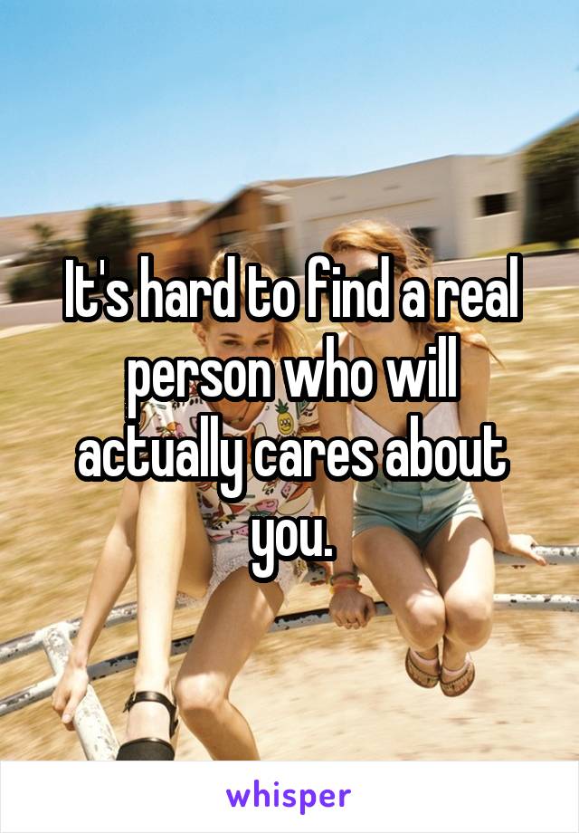 It's hard to find a real person who will actually cares about you.