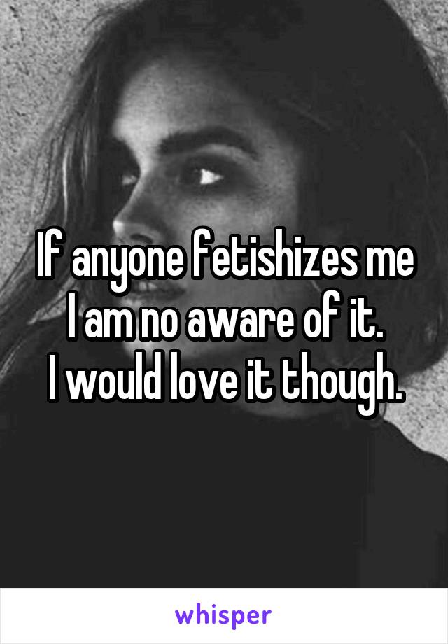 If anyone fetishizes me I am no aware of it.
I would love it though.