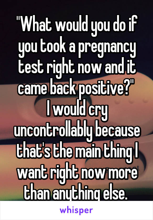 "What would you do if you took a pregnancy test right now and it came back positive?" 
I would cry uncontrollably because that's the main thing I want right now more than anything else. 