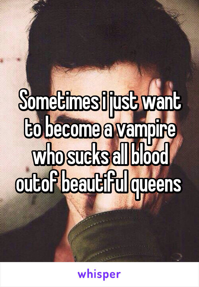 Sometimes i just want to become a vampire who sucks all blood outof beautiful queens 