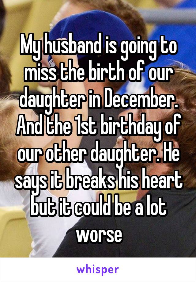 My husband is going to miss the birth of our daughter in December. And the 1st birthday of our other daughter. He says it breaks his heart but it could be a lot worse
