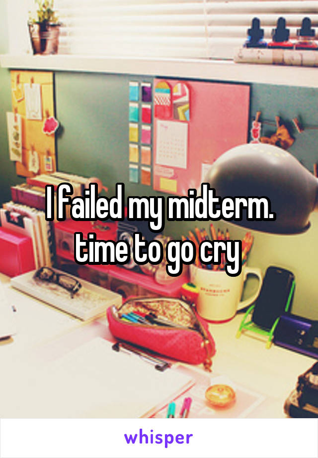 I failed my midterm. time to go cry 