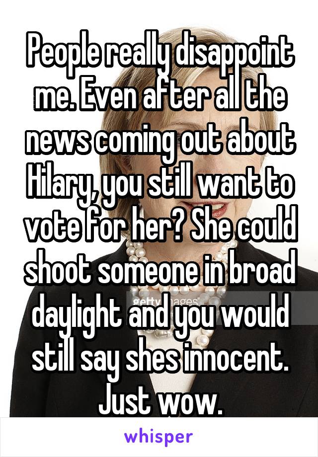 People really disappoint me. Even after all the news coming out about Hilary, you still want to vote for her? She could shoot someone in broad daylight and you would still say shes innocent. Just wow.
