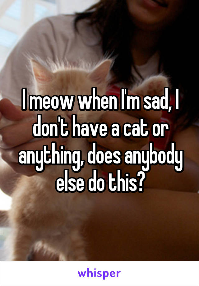 I meow when I'm sad, I don't have a cat or anything, does anybody else do this?