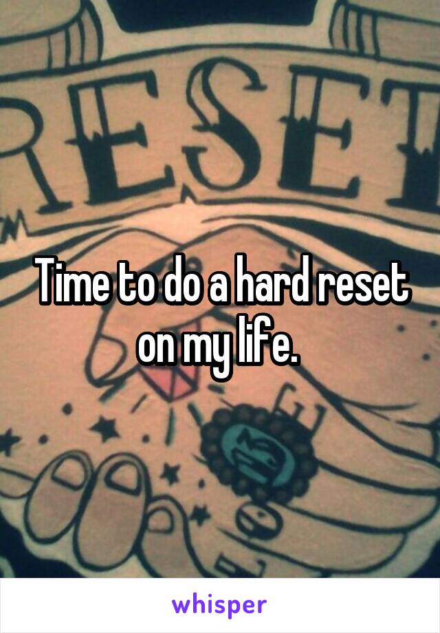 Time to do a hard reset on my life. 