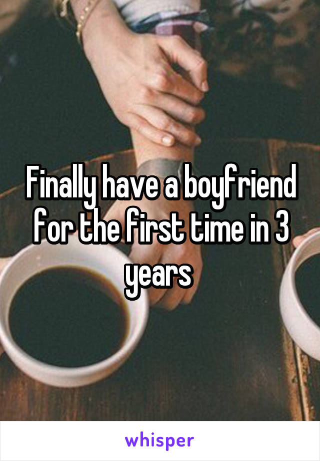 Finally have a boyfriend for the first time in 3 years 