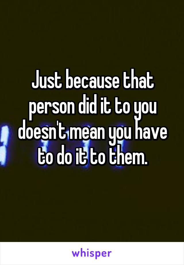 Just because that person did it to you doesn't mean you have to do it to them.

