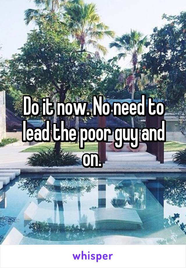 Do it now. No need to lead the poor guy and on. 