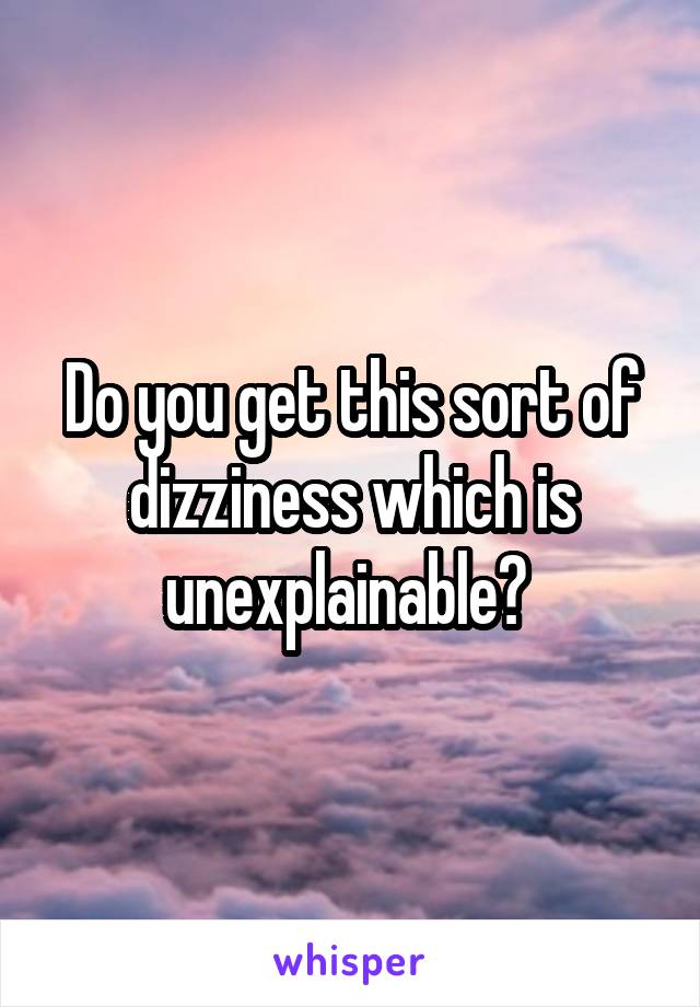 Do you get this sort of dizziness which is unexplainable? 