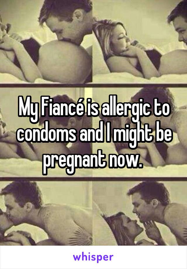 My Fiancé is allergic to condoms and I might be pregnant now. 