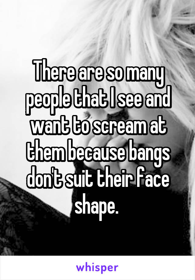 There are so many people that I see and want to scream at them because bangs don't suit their face shape. 