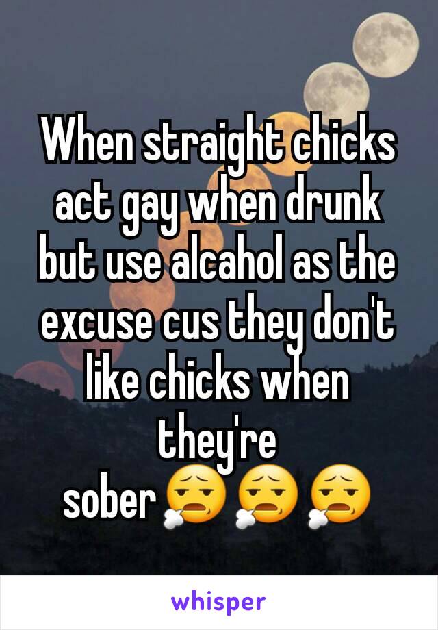 When straight chicks act gay when drunk but use alcahol as the excuse cus they don't like chicks when they're sober😧😧😧