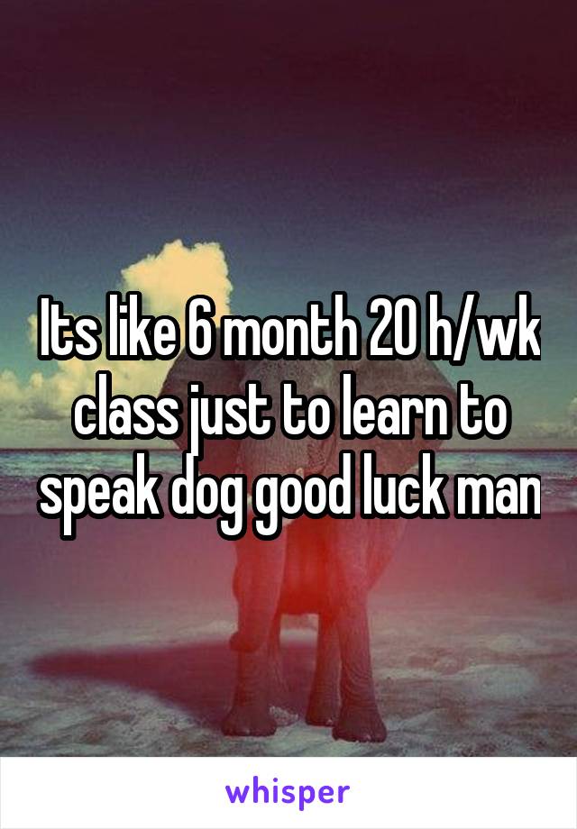 Its like 6 month 20 h/wk class just to learn to speak dog good luck man