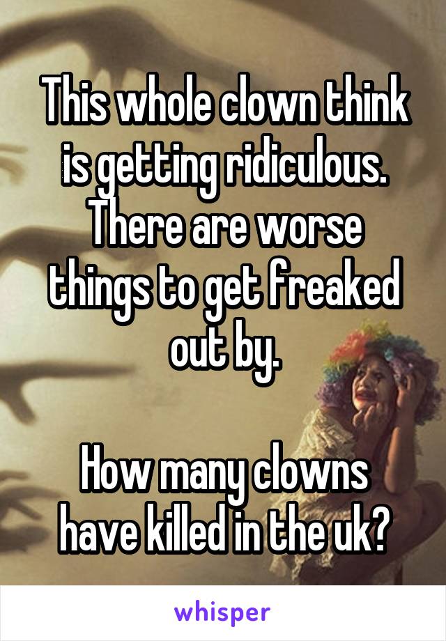 This whole clown think is getting ridiculous.
There are worse things to get freaked out by.

How many clowns have killed in the uk?