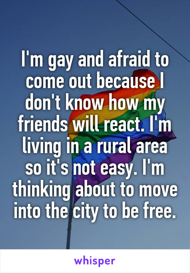I'm gay and afraid to come out because I don't know how my friends will react. I'm living in a rural area so it's not easy. I'm thinking about to move into the city to be free.