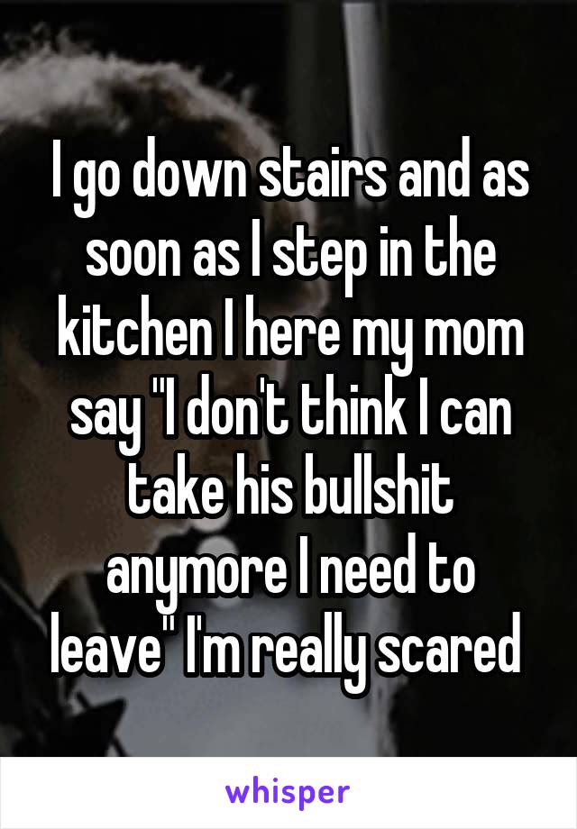 I go down stairs and as soon as I step in the kitchen I here my mom say "I don't think I can take his bullshit anymore I need to leave" I'm really scared 