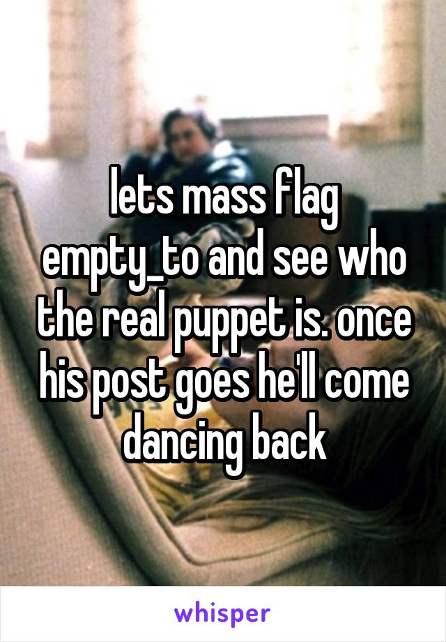 lets mass flag empty_to and see who the real puppet is. once his post goes he'll come dancing back