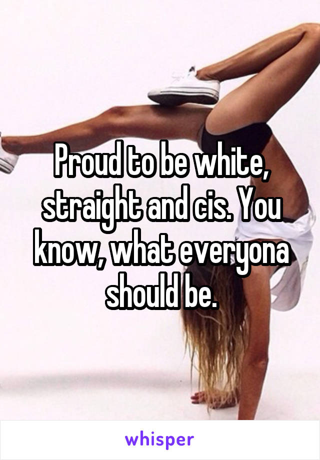Proud to be white, straight and cis. You know, what everyona should be.