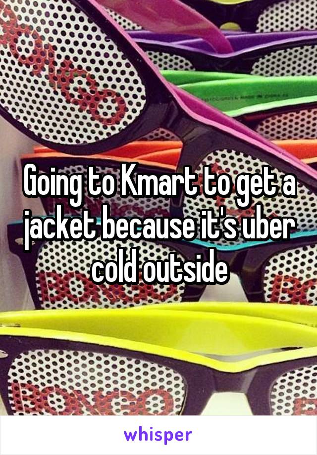 Going to Kmart to get a jacket because it's uber cold outside