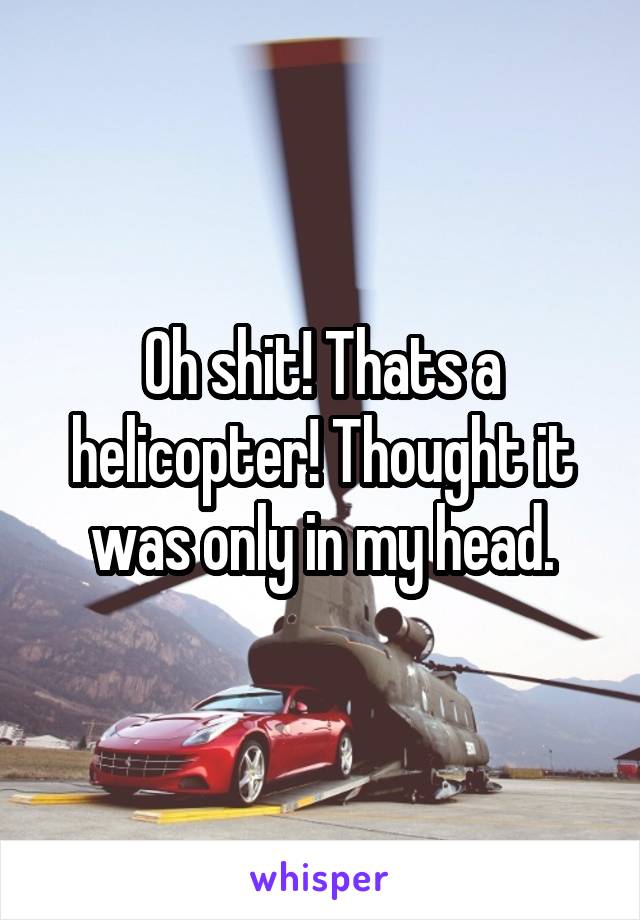 Oh shit! Thats a helicopter! Thought it was only in my head.