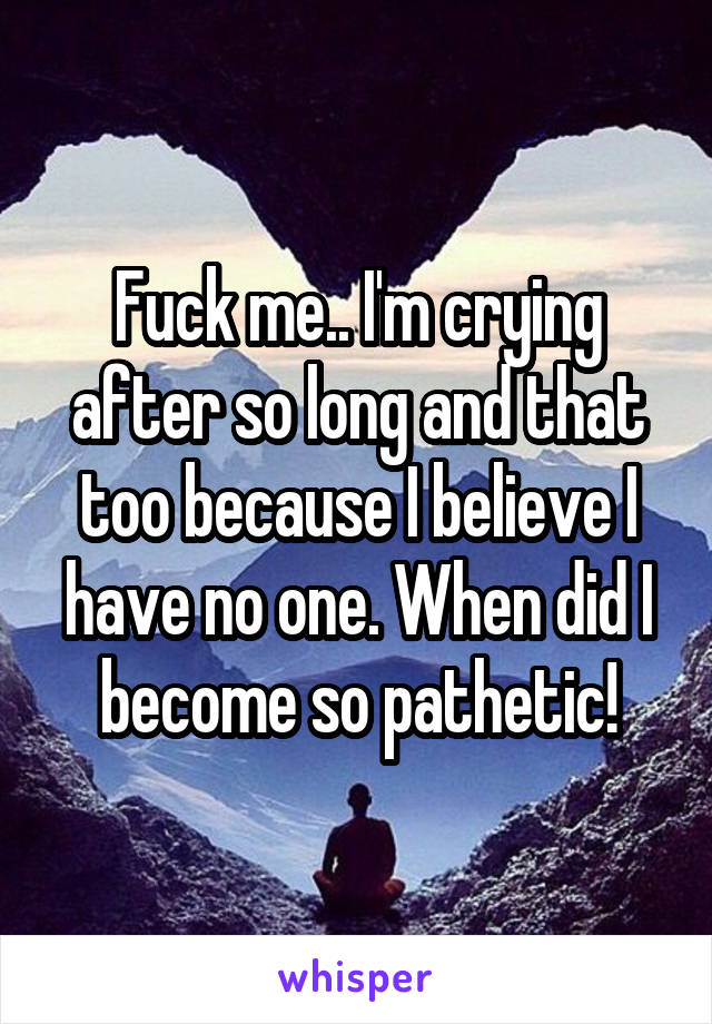 Fuck me.. I'm crying after so long and that too because I believe I have no one. When did I become so pathetic!