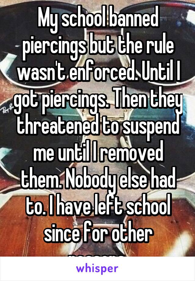 My school banned piercings but the rule wasn't enforced. Until I got piercings. Then they threatened to suspend me until I removed them. Nobody else had to. I have left school since for other reasons.