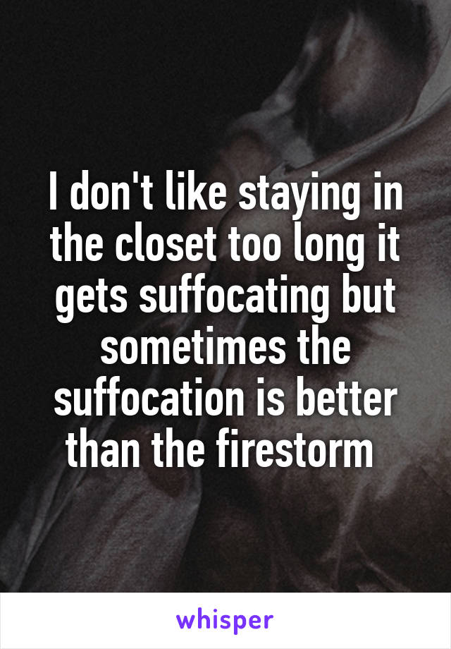 I don't like staying in the closet too long it gets suffocating but sometimes the suffocation is better than the firestorm 