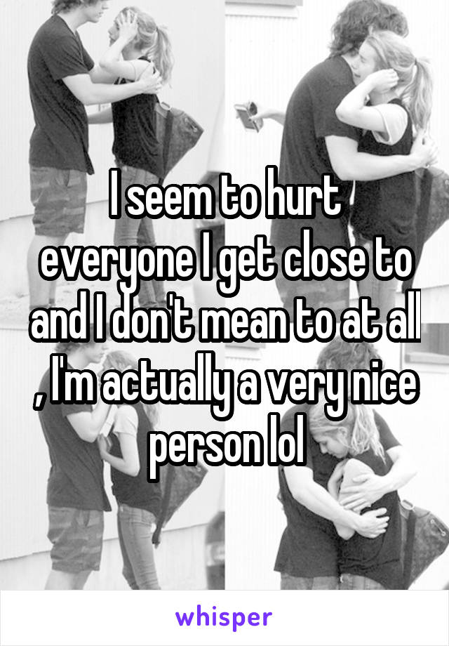 I seem to hurt everyone I get close to and I don't mean to at all , I'm actually a very nice person lol