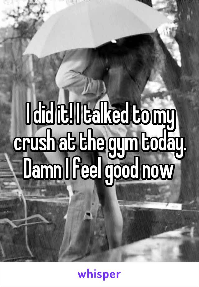I did it! I talked to my crush at the gym today. Damn I feel good now 
